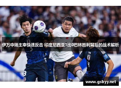伊万中场主宰快速反击 印度尼西亚1比0巴林胜利背后的战术解析
