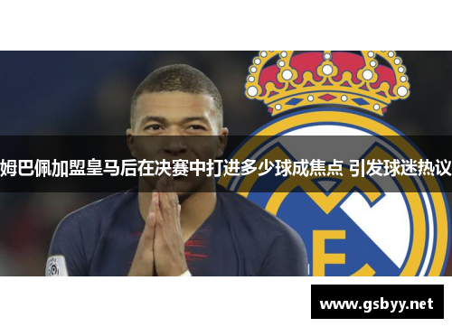 姆巴佩加盟皇马后在决赛中打进多少球成焦点 引发球迷热议