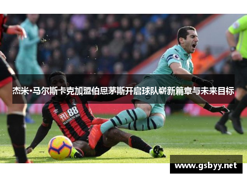 杰米·马尔斯卡克加盟伯恩茅斯开启球队崭新篇章与未来目标