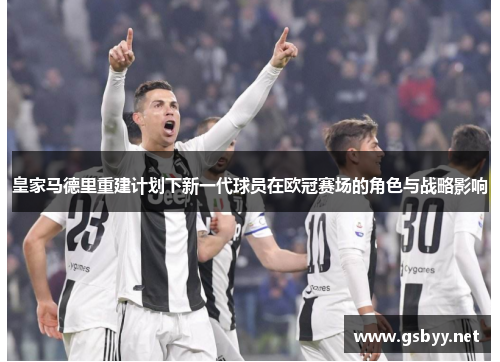 皇家马德里重建计划下新一代球员在欧冠赛场的角色与战略影响 皇家马德里重建计划下新一代球员在欧冠赛场的角色与战略影响