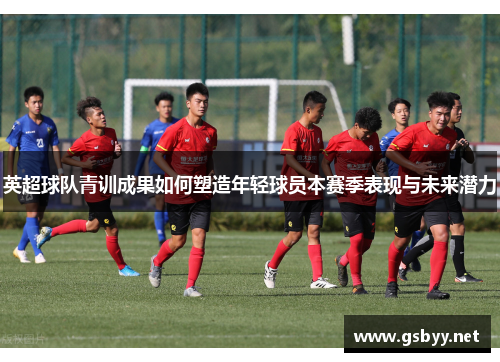 英超球队青训成果如何塑造年轻球员本赛季表现与未来潜力 英超球队青训成果如何塑造年轻球员本赛季表现与未来潜力