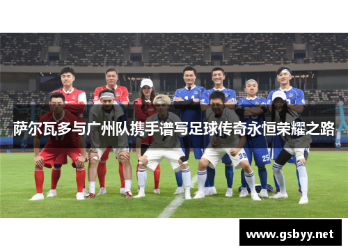 萨尔瓦多与广州队携手谱写足球传奇永恒荣耀之路