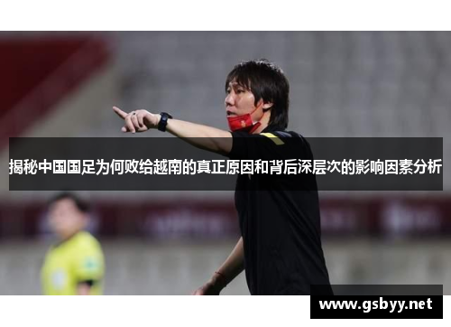 揭秘中国国足为何败给越南的真正原因和背后深层次的影响因素分析